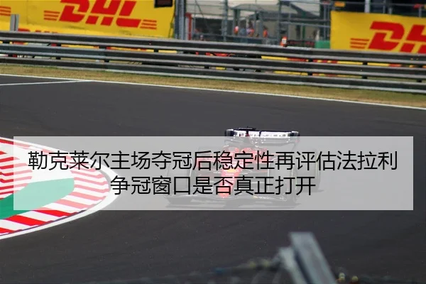 勒克莱尔主场夺冠后稳定性再评估法拉利争冠窗口是否真正打开