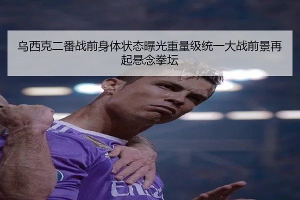 乌西克二番战前身体状态曝光重量级统一大战前景再起悬念拳坛