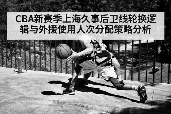 CBA新赛季上海久事后卫线轮换逻辑与外援使用人次分配策略分析