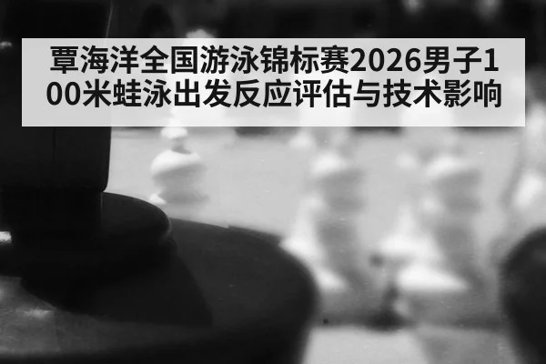覃海洋全国游泳锦标赛2026男子100米蛙泳出发反应评估与技术影响