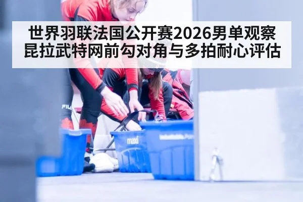 世界羽联法国公开赛2026男单观察 昆拉武特网前勾对角与多拍耐心评估